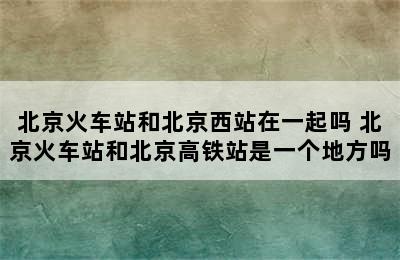 北京火车站和北京西站在一起吗 北京火车站和北京高铁站是一个地方吗